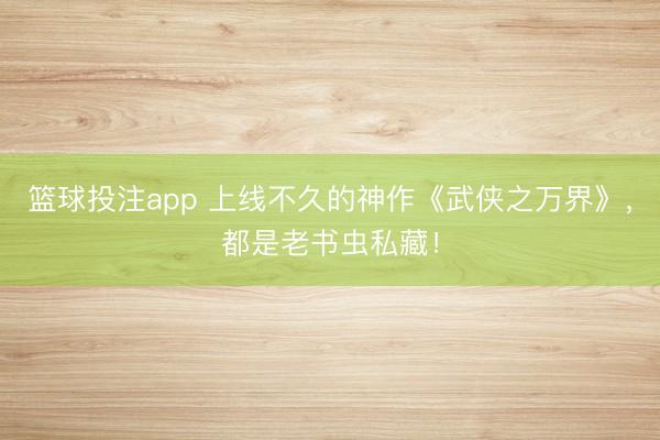 篮球投注app 上线不久的神作《武侠之万界》,都是老书虫私藏!