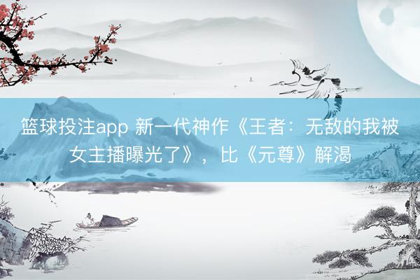 篮球投注app 新一代神作《王者:无敌的我被女主播曝光了》,比《元尊》解渴