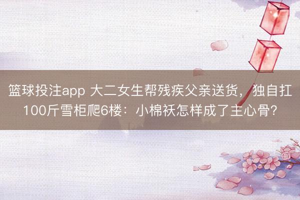 篮球投注app 大二女生帮残疾父亲送货,独自扛100斤雪柜爬6楼:小棉袄怎样成了主心骨?