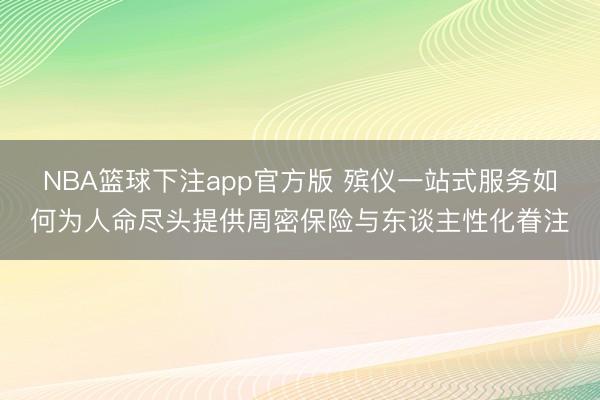 NBA篮球下注app官方版 殡仪一站式服务如何为人命尽头提供周密保险与东谈主性化眷注