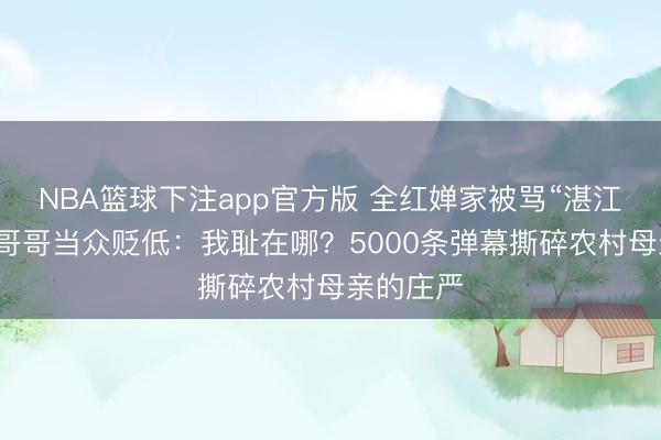 NBA篮球下注app官方版 全红婵家被骂“湛江之耻”！哥哥当众贬低：我耻在哪？5000条弹幕撕碎农村母亲的庄严