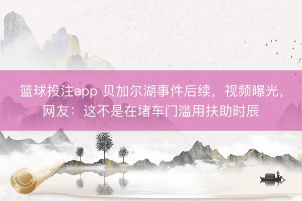 篮球投注app 贝加尔湖事件后续，视频曝光，网友：这不是在堵车门滥用扶助时辰