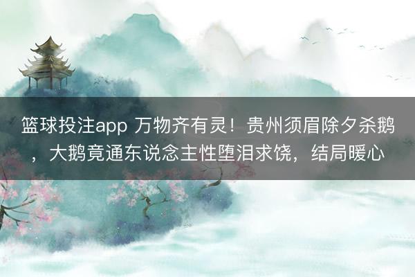 篮球投注app 万物齐有灵!贵州须眉除夕杀鹅,大鹅竟通东说念主性堕泪求饶,结局暖心