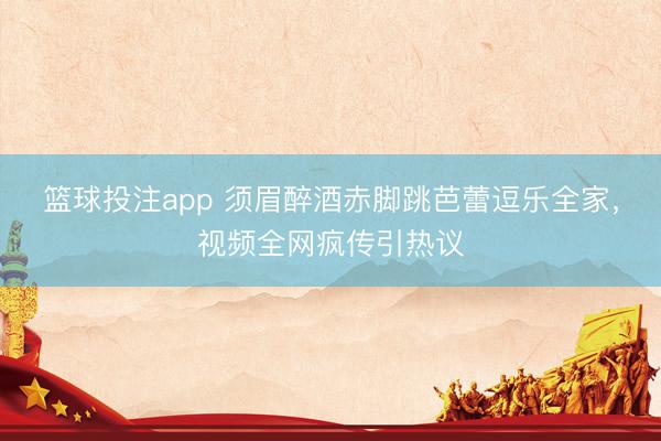 篮球投注app 须眉醉酒赤脚跳芭蕾逗乐全家,视频全网疯传引热议