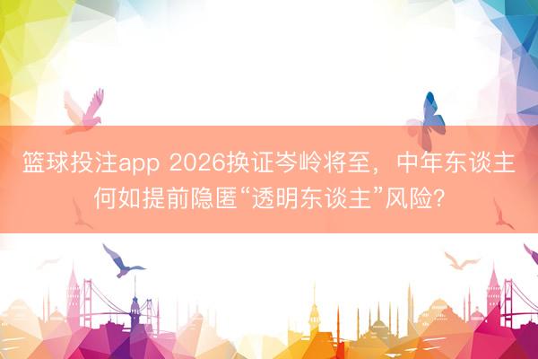 篮球投注app 2026换证岑岭将至，中年东谈主何如提前隐匿“透明东谈主”风险？