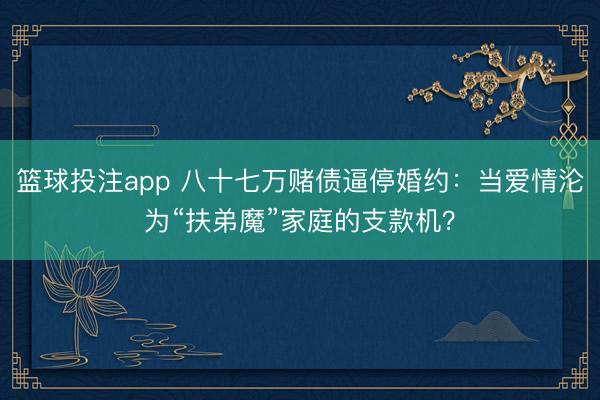 篮球投注app 八十七万赌债逼停婚约：当爱情沦为“扶弟魔”家庭的支款机？