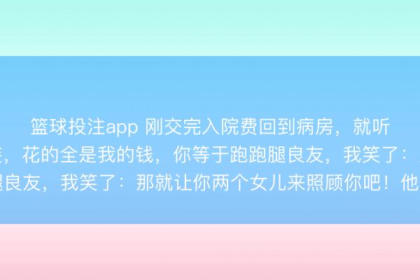 篮球投注app 刚交完入院费回到病房,就听到我爸说:你可真会装,花的全是我的钱,你等于跑跑腿良友,我笑了:那就让你两个女儿来照顾你吧!他骤然急了