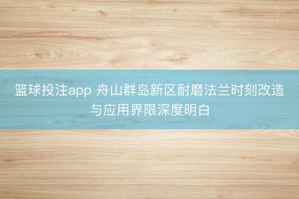 篮球投注app 舟山群岛新区耐磨法兰时刻改造与应用界限深度明白