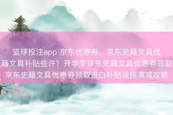 篮球投注app 京东优惠券，京东史籍文具优惠券何如领取？京东史籍文具补贴些许？开学季京东史籍文具优惠券领取进口补贴设施满减攻略