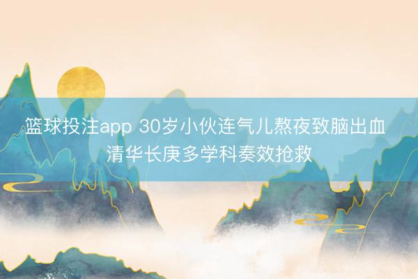 篮球投注app 30岁小伙连气儿熬夜致脑出血 清华长庚多学科奏效抢救