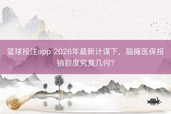 篮球投注app 2026年最新计谋下，脑瘫医保报销额度究竟几何？