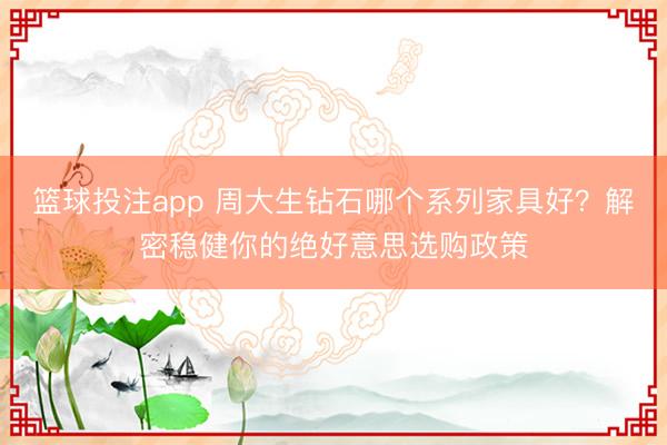 篮球投注app 周大生钻石哪个系列家具好？解密稳健你的绝好意思选购政策