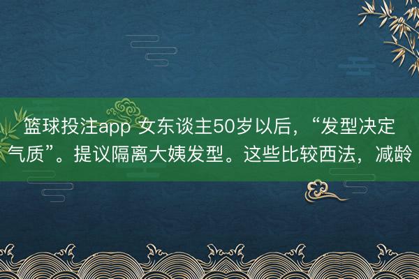 篮球投注app 女东谈主50岁以后，“发型决定气质”。提议隔离大姨发型。这些比较西法，减龄