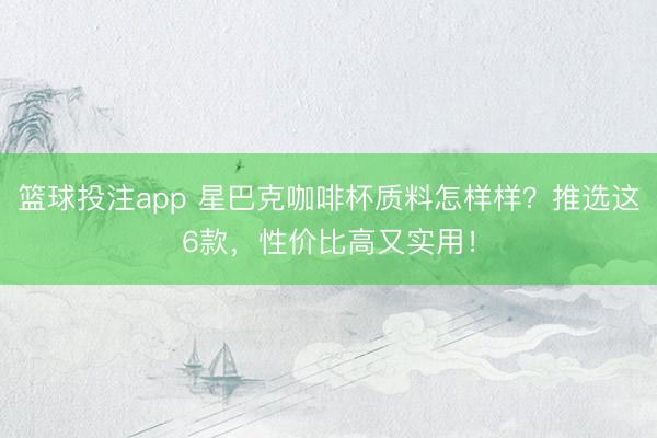 篮球投注app 星巴克咖啡杯质料怎样样？推选这6款，性价比高又实用！