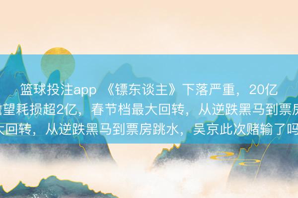 篮球投注app 《镖东谈主》下落严重，20亿票房梦碎，7亿的资本瞻望耗损超2亿，春节档最大回转，从逆跌黑马到票房跳水，吴京此次赌输了吗？