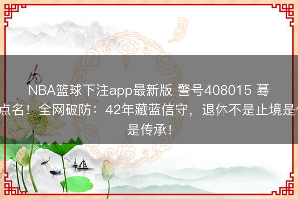 NBA篮球下注app最新版 警号408015 蓦然被点名！全网破防：42年藏蓝信守，退休不是止境是传承！