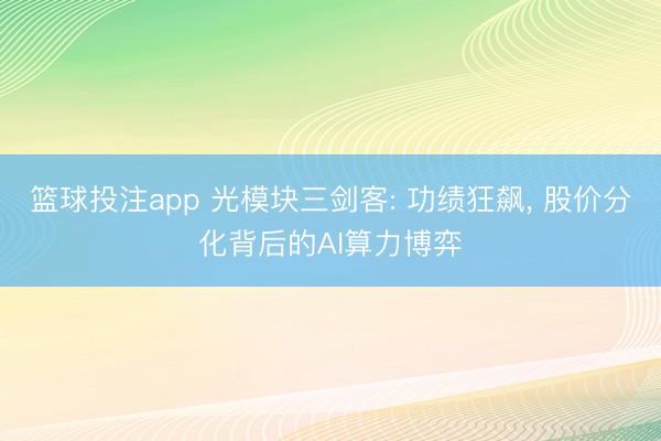 篮球投注app 光模块三剑客: 功绩狂飙， 股价分化背后的AI算力博弈
